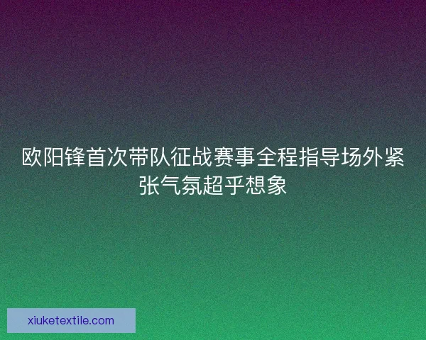 欧阳锋首次带队征战赛事全程指导场外紧张气氛超乎想象 欧阳锋首次带队征战赛事全程指导场外紧张气氛超乎想象