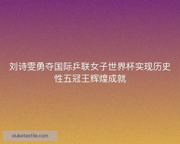 刘诗雯勇夺国际乒联女子世界杯实现历史性五冠王辉煌成就