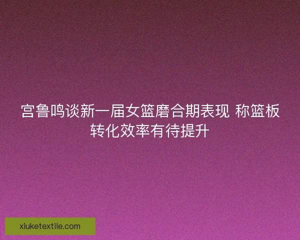 宫鲁鸣谈新一届女篮磨合期表现 称篮板转化效率有待提升