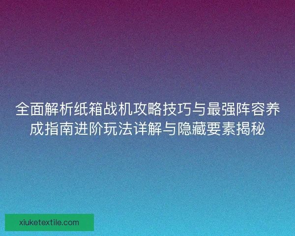 全面解析纸箱战机攻略技巧与最强阵容养成指南进阶玩法详解与隐藏要素揭秘