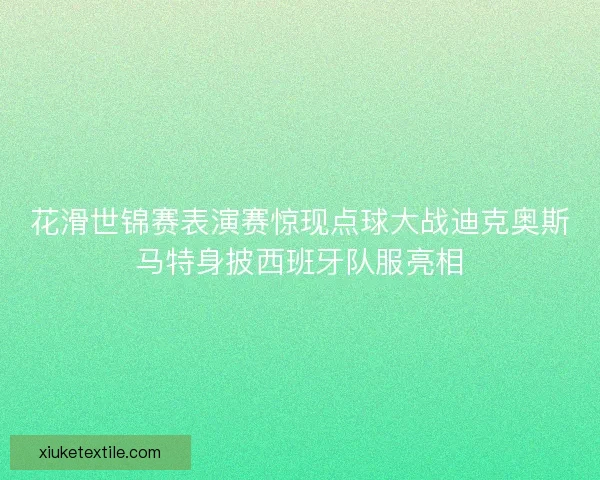 花滑世锦赛表演赛惊现点球大战迪克奥斯马特身披西班牙队服亮相