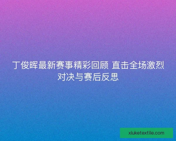 丁俊晖最新赛事精彩回顾 直击全场激烈对决与赛后反思
