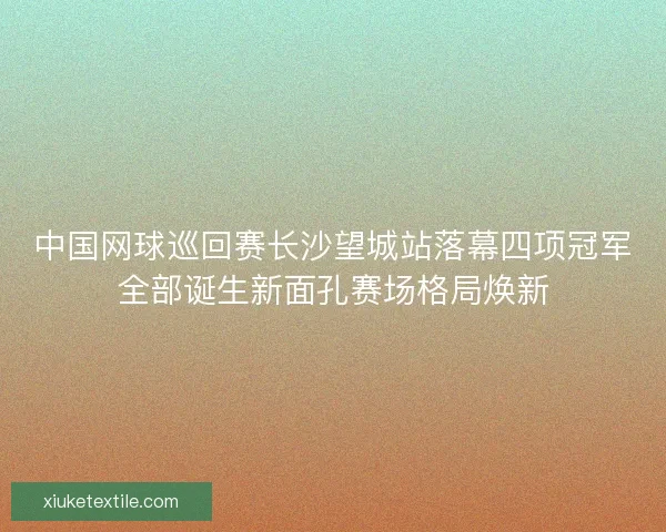 中国网球巡回赛长沙望城站落幕四项冠军全部诞生新面孔赛场格局焕新 中国网球巡回赛长沙望城站落幕四项冠军全部诞生新面孔赛场格局焕新