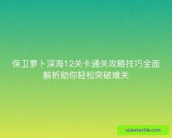 保卫萝卜深海12关卡通关攻略技巧全面解析助你轻松突破难关 保卫萝卜深海12关卡通关攻略技巧全面解析助你轻松突破难关