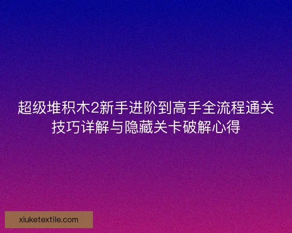 超级堆积木2新手进阶到高手全流程通关技巧详解与隐藏关卡破解心得