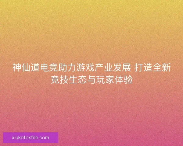 神仙道电竞助力游戏产业发展 打造全新竞技生态与玩家体验 神仙道电竞助力游戏产业发展 打造全新竞技生态与玩家体验