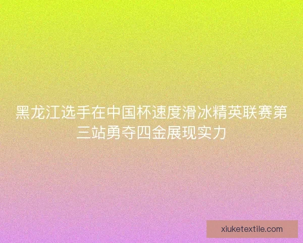 黑龙江选手在中国杯速度滑冰精英联赛第三站勇夺四金展现实力