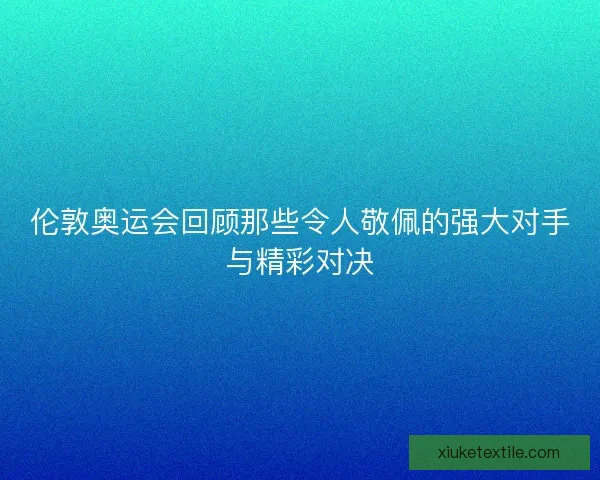伦敦奥运会回顾那些令人敬佩的强大对手与精彩对决 伦敦奥运会回顾那些令人敬佩的强大对手与精彩对决