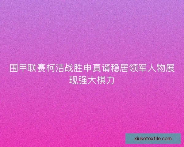围甲联赛柯洁战胜申真谞稳居领军人物展现强大棋力