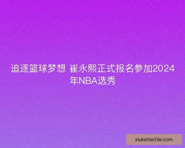 追逐篮球梦想 崔永熙正式报名参加2024年NBA选秀