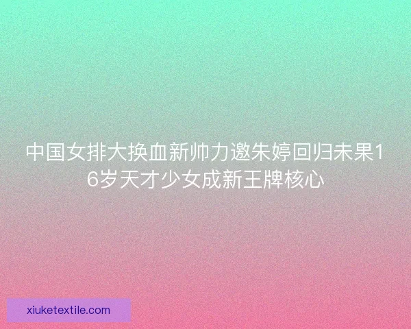 中国女排大换血新帅力邀朱婷回归未果16岁天才少女成新王牌核心 中国女排大换血新帅力邀朱婷回归未果16岁天才少女成新王牌核心