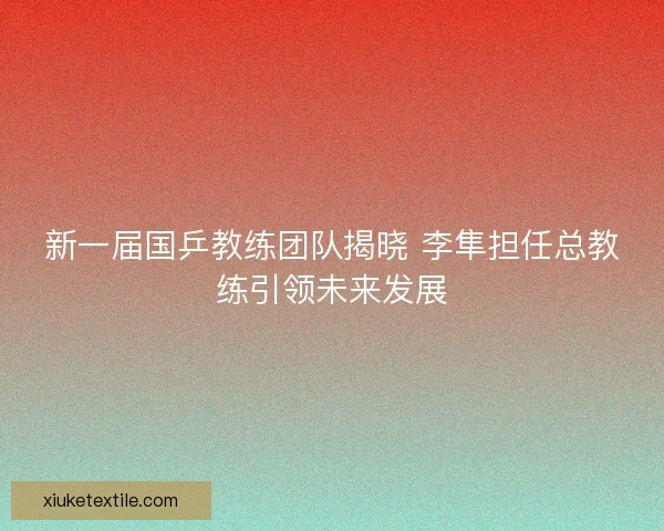 新一届国乒教练团队揭晓 李隼担任总教练引领未来发展