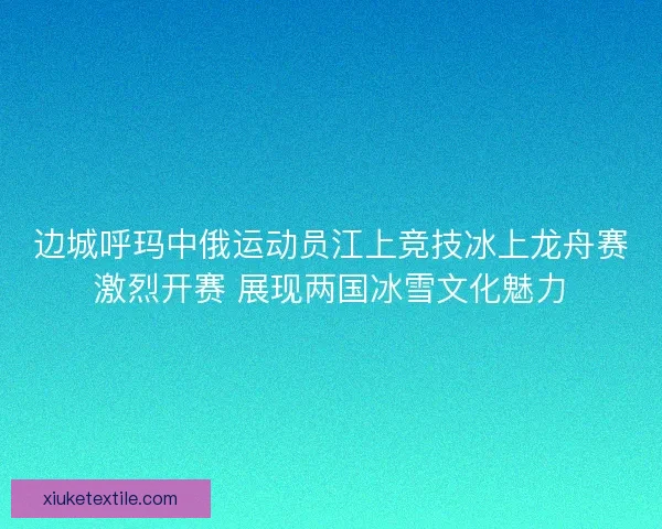 边城呼玛中俄运动员江上竞技冰上龙舟赛激烈开赛 展现两国冰雪文化魅力