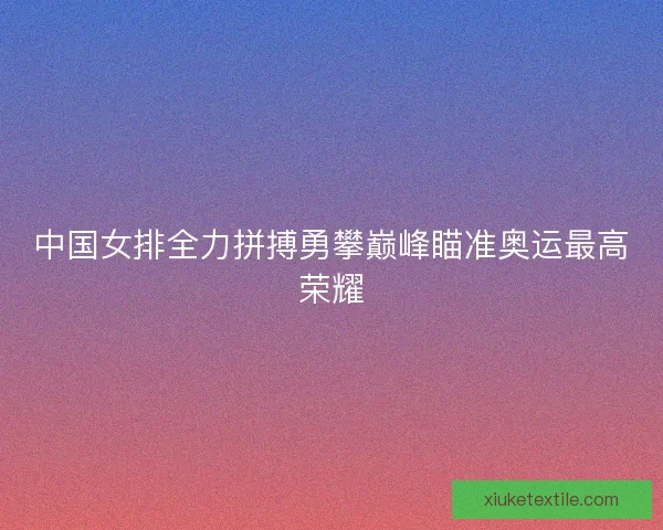 中国女排全力拼搏勇攀巅峰瞄准奥运最高荣耀