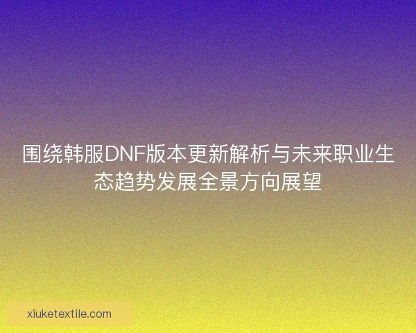 围绕韩服DNF版本更新解析与未来职业生态趋势发展全景方向展望