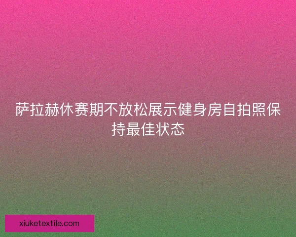 萨拉赫休赛期不放松展示健身房自拍照保持最佳状态 萨拉赫休赛期不放松展示健身房自拍照保持最佳状态
